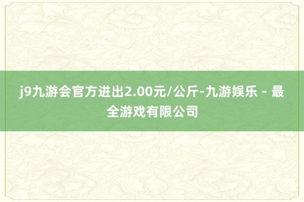 j9九游会官方进出2.00元/公斤-九游娱乐 - 最全游戏有限公司