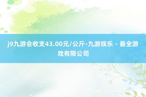 j9九游会收支43.00元/公斤-九游娱乐 - 最全游戏有限公司