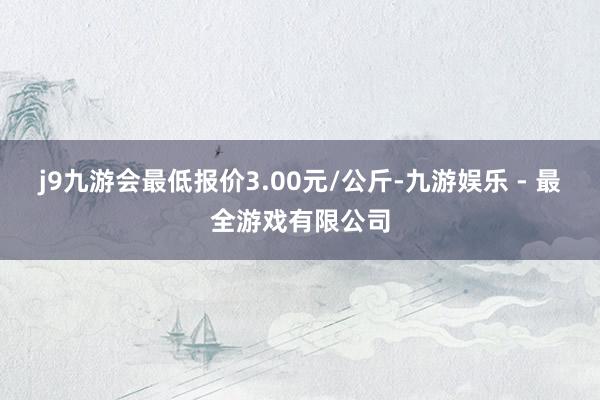 j9九游会最低报价3.00元/公斤-九游娱乐 - 最全游戏有限公司