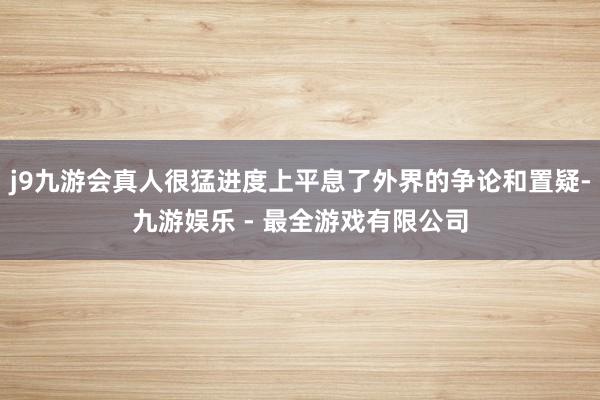 j9九游会真人很猛进度上平息了外界的争论和置疑-九游娱乐 - 最全游戏有限公司