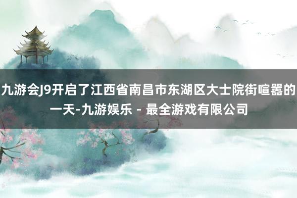 九游会J9开启了江西省南昌市东湖区大士院街喧嚣的一天-九游娱乐 - 最全游戏有限公司