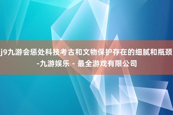 j9九游会惩处科技考古和文物保护存在的细腻和瓶颈-九游娱乐 - 最全游戏有限公司