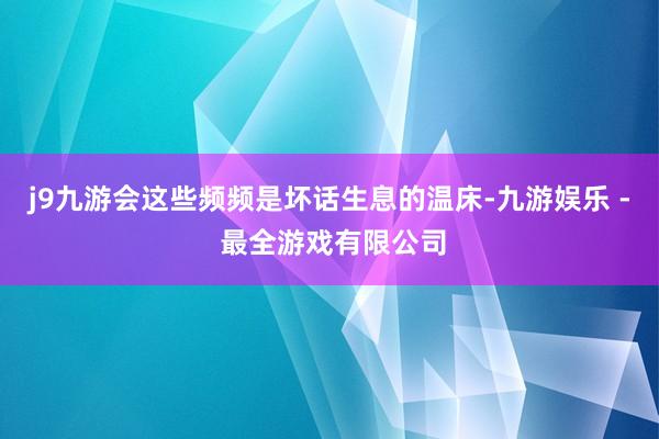 j9九游会这些频频是坏话生息的温床-九游娱乐 - 最全游戏有限公司