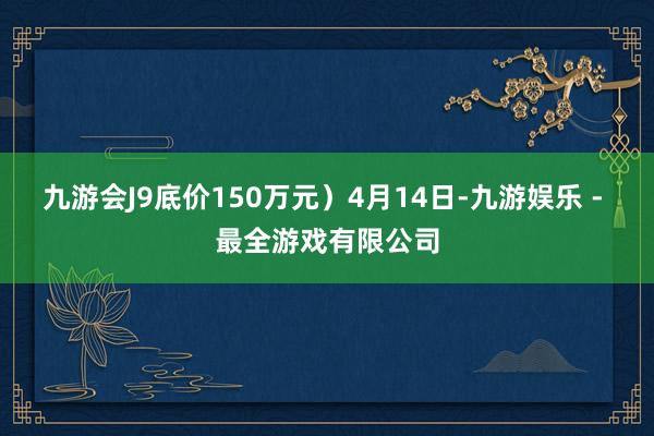 九游会J9底价150万元）4月14日-九游娱乐 - 最全游戏有限公司