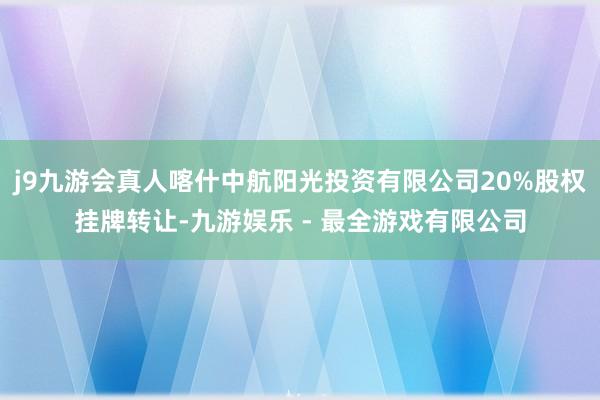 j9九游会真人喀什中航阳光投资有限公司20%股权挂牌转让-九游娱乐 - 最全游戏有限公司