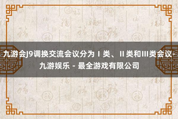 九游会J9调换交流会议分为Ⅰ类、Ⅱ类和Ⅲ类会议-九游娱乐 - 最全游戏有限公司