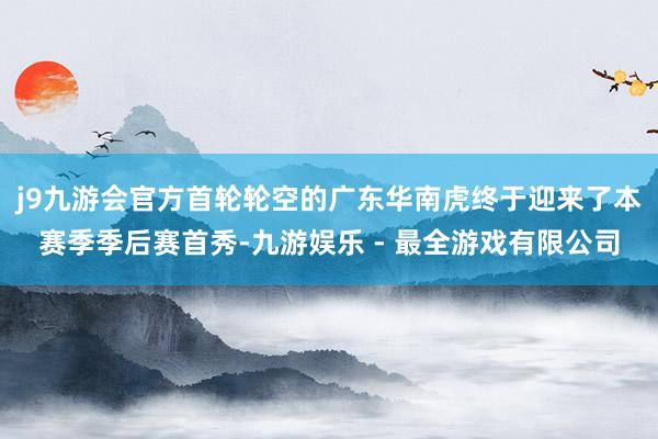 j9九游会官方首轮轮空的广东华南虎终于迎来了本赛季季后赛首秀-九游娱乐 - 最全游戏有限公司