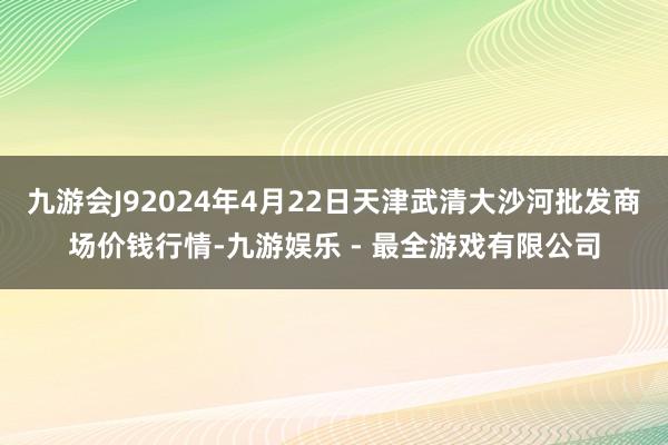 九游会J92024年4月22日天津武清大沙河批发商场价钱行情-九游娱乐 - 最全游戏有限公司