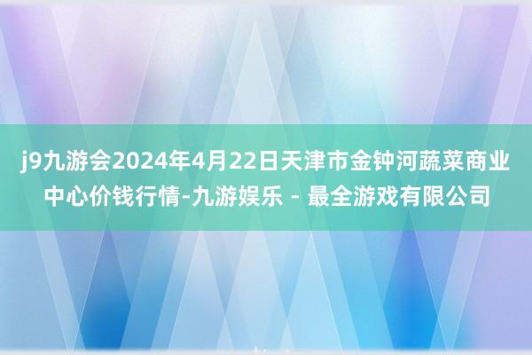 j9九游会2024年4月22日天津市金钟河蔬菜商业中心价钱行情-九游娱乐 - 最全游戏有限公司