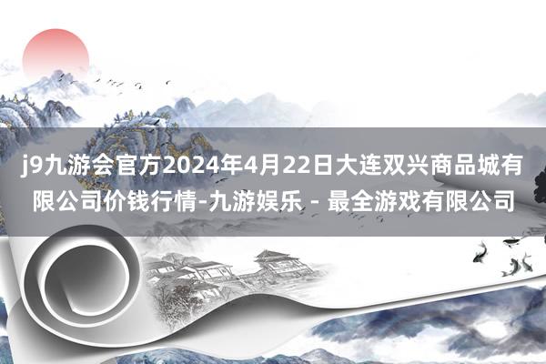 j9九游会官方2024年4月22日大连双兴商品城有限公司价钱行情-九游娱乐 - 最全游戏有限公司