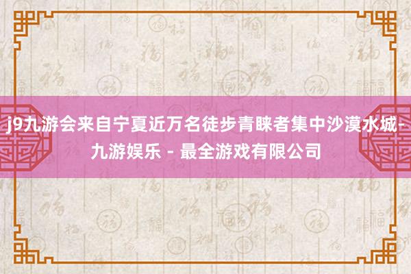 j9九游会来自宁夏近万名徒步青睐者集中沙漠水城-九游娱乐 - 最全游戏有限公司