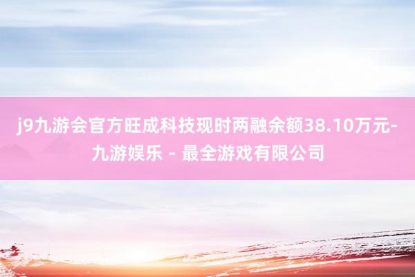 j9九游会官方旺成科技现时两融余额38.10万元-九游娱乐 - 最全游戏有限公司