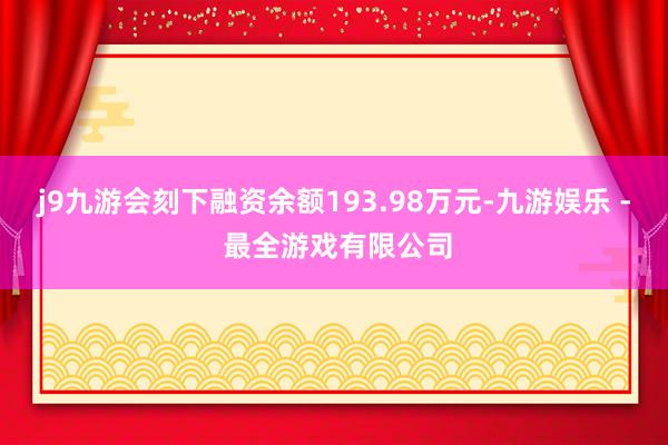 j9九游会刻下融资余额193.98万元-九游娱乐 - 最全游戏有限公司