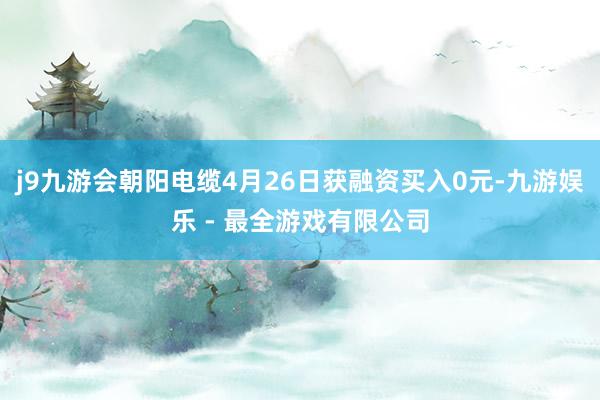 j9九游会朝阳电缆4月26日获融资买入0元-九游娱乐 - 最全游戏有限公司