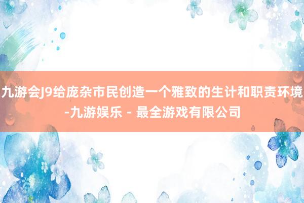 九游会J9给庞杂市民创造一个雅致的生计和职责环境-九游娱乐 - 最全游戏有限公司