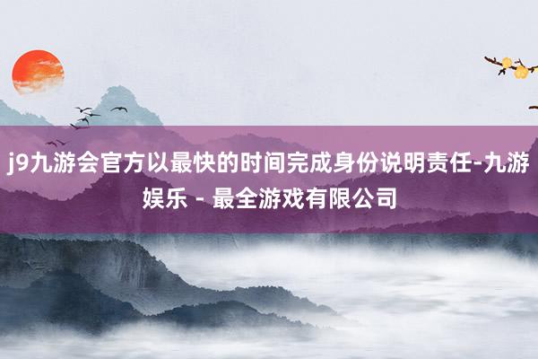 j9九游会官方以最快的时间完成身份说明责任-九游娱乐 - 最全游戏有限公司