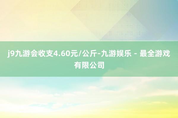 j9九游会收支4.60元/公斤-九游娱乐 - 最全游戏有限公司