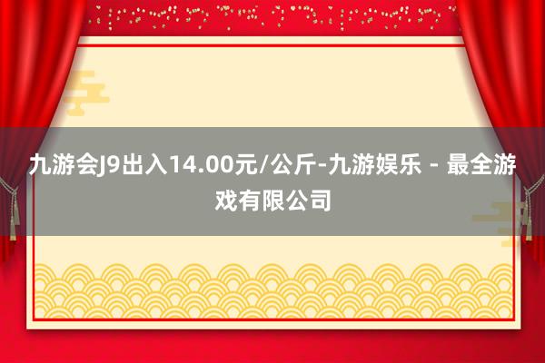 九游会J9出入14.00元/公斤-九游娱乐 - 最全游戏有限公司