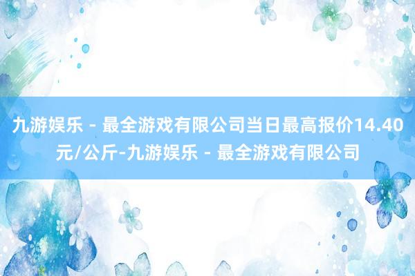 九游娱乐 - 最全游戏有限公司当日最高报价14.40元/公斤-九游娱乐 - 最全游戏有限公司