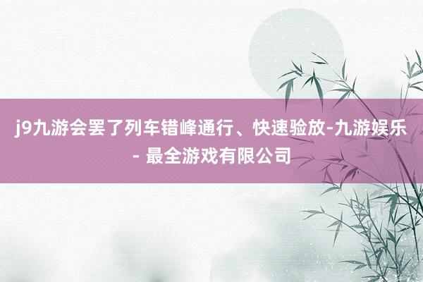 j9九游会罢了列车错峰通行、快速验放-九游娱乐 - 最全游戏有限公司