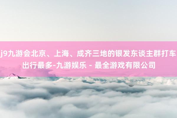 j9九游会北京、上海、成齐三地的银发东谈主群打车出行最多-九游娱乐 - 最全游戏有限公司