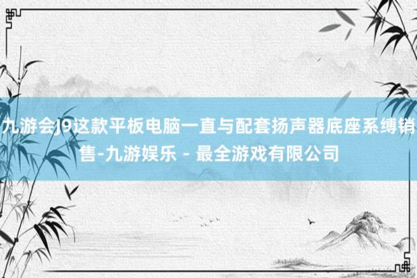 九游会J9这款平板电脑一直与配套扬声器底座系缚销售-九游娱乐 - 最全游戏有限公司