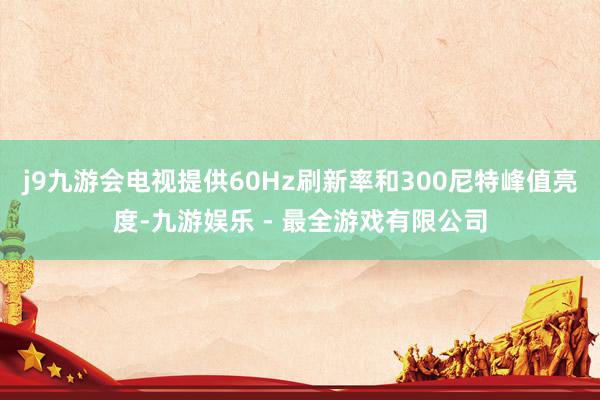 j9九游会电视提供60Hz刷新率和300尼特峰值亮度-九游娱乐 - 最全游戏有限公司