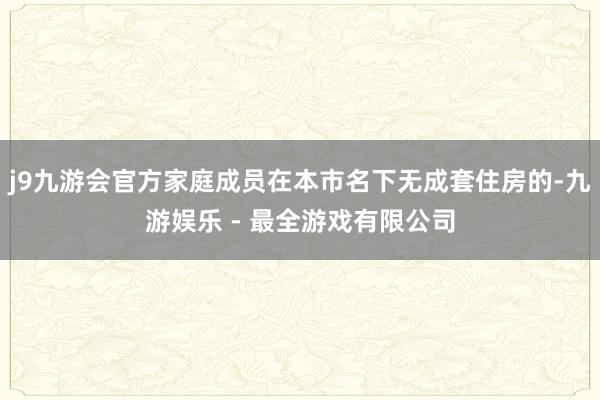 j9九游会官方家庭成员在本市名下无成套住房的-九游娱乐 - 最全游戏有限公司