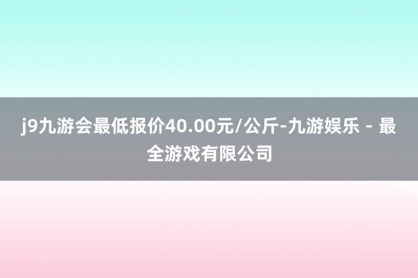 j9九游会最低报价40.00元/公斤-九游娱乐 - 最全游戏有限公司