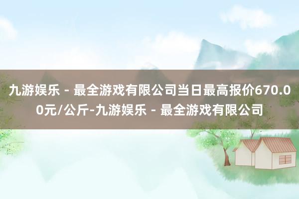 九游娱乐 - 最全游戏有限公司当日最高报价670.00元/公斤-九游娱乐 - 最全游戏有限公司