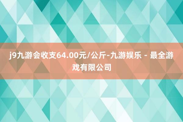 j9九游会收支64.00元/公斤-九游娱乐 - 最全游戏有限公司