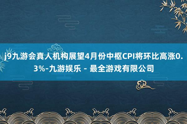 j9九游会真人机构展望4月份中枢CPI将环比高涨0.3%-九游娱乐 - 最全游戏有限公司