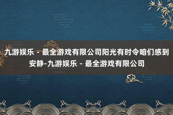 九游娱乐 - 最全游戏有限公司阳光有时令咱们感到安静-九游娱乐 - 最全游戏有限公司