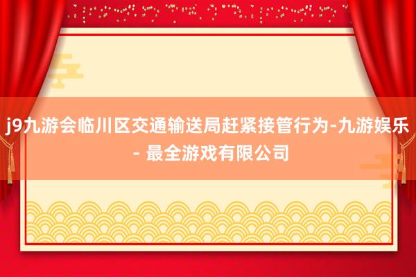 j9九游会临川区交通输送局赶紧接管行为-九游娱乐 - 最全游戏有限公司