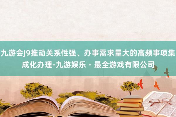 九游会J9推动关系性强、办事需求量大的高频事项集成化办理-九游娱乐 - 最全游戏有限公司