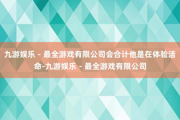 九游娱乐 - 最全游戏有限公司会合计他是在体验活命-九游娱乐 - 最全游戏有限公司