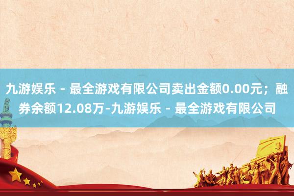 九游娱乐 - 最全游戏有限公司卖出金额0.00元；融券余额12.08万-九游娱乐 - 最全游戏有限公司