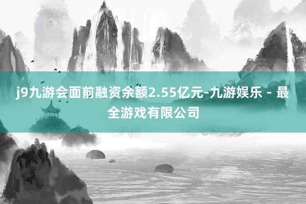 j9九游会面前融资余额2.55亿元-九游娱乐 - 最全游戏有限公司