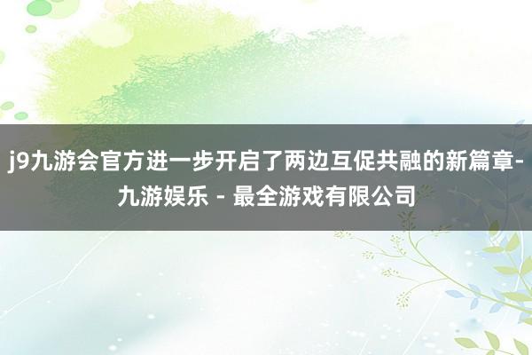 j9九游会官方进一步开启了两边互促共融的新篇章-九游娱乐 - 最全游戏有限公司