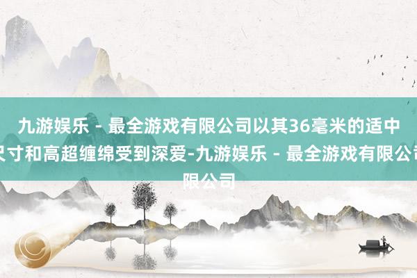 九游娱乐 - 最全游戏有限公司以其36毫米的适中尺寸和高超缠绵受到深爱-九游娱乐 - 最全游戏有限公司