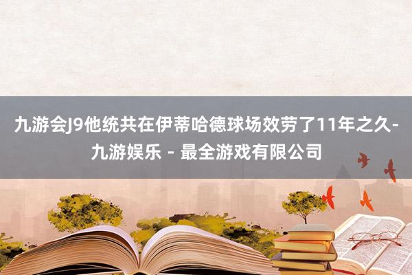 九游会J9他统共在伊蒂哈德球场效劳了11年之久-九游娱乐 - 最全游戏有限公司