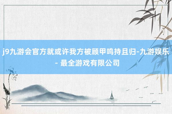 j9九游会官方就或许我方被顾甲鸣持且归-九游娱乐 - 最全游戏有限公司