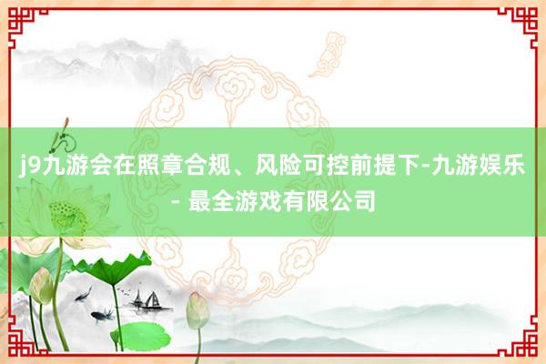 j9九游会在照章合规、风险可控前提下-九游娱乐 - 最全游戏有限公司