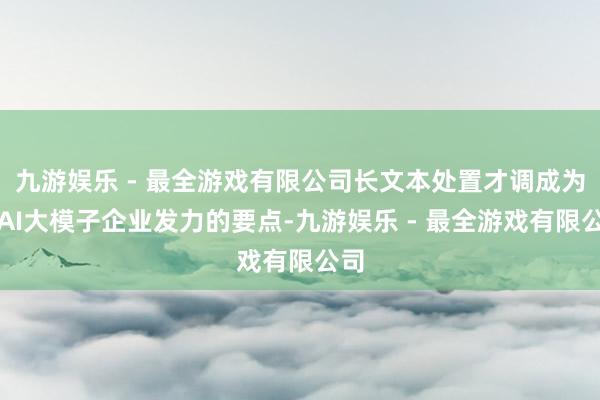 九游娱乐 - 最全游戏有限公司长文本处置才调成为了AI大模子企业发力的要点-九游娱乐 - 最全游戏有限公司