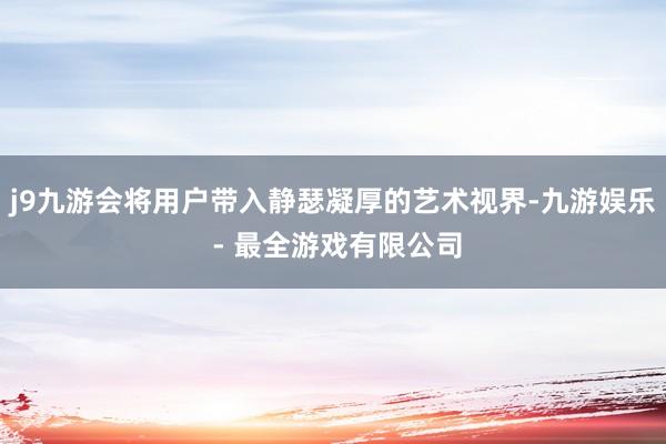 j9九游会将用户带入静瑟凝厚的艺术视界-九游娱乐 - 最全游戏有限公司