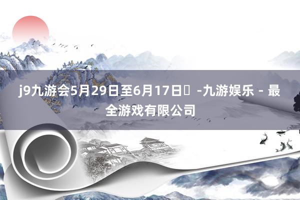 j9九游会5月29日至6月17日​-九游娱乐 - 最全游戏有限公司