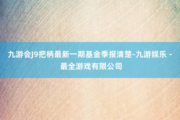 九游会J9把柄最新一期基金季报清楚-九游娱乐 - 最全游戏有限公司