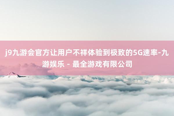 j9九游会官方让用户不祥体验到极致的5G速率-九游娱乐 - 最全游戏有限公司