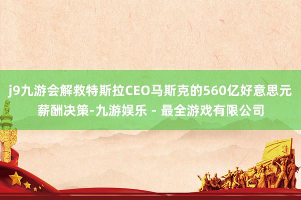 j9九游会解救特斯拉CEO马斯克的560亿好意思元薪酬决策-九游娱乐 - 最全游戏有限公司