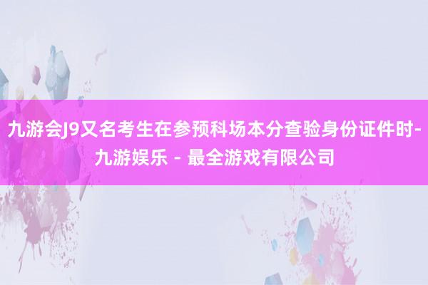 九游会J9又名考生在参预科场本分查验身份证件时-九游娱乐 - 最全游戏有限公司